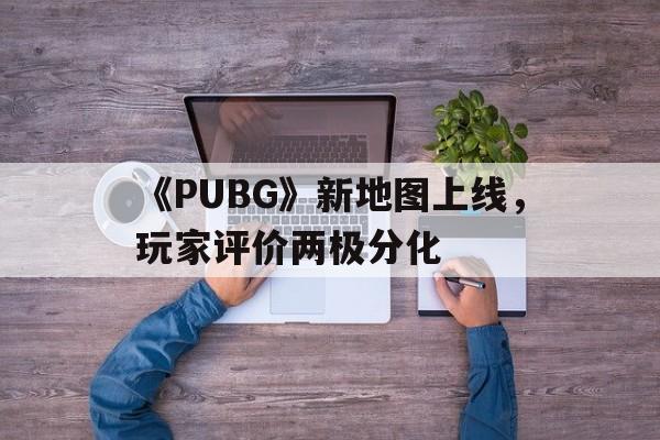 关于《PUBG》新地图上线，玩家评价两极分化的信息