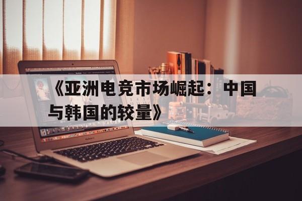 -《亚洲电竞市场崛起：中国与韩国的较量》的简单介绍