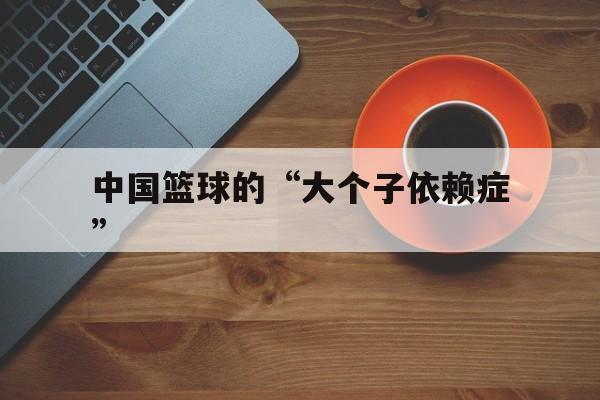 -中国篮球的“大个子依赖症”的简单介绍